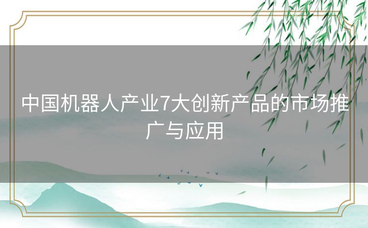 中国机器人产业7大创新产品的市场推广与应用