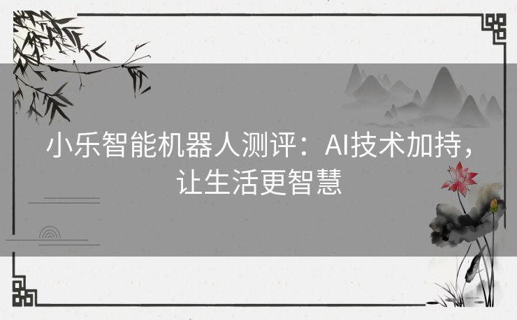 小乐智能机器人测评：AI技术加持，让生活更智慧