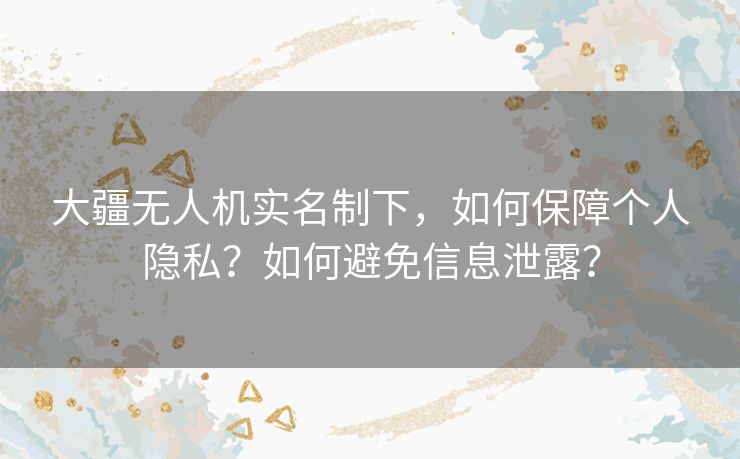 大疆无人机实名制下，如何保障个人隐私？如何避免信息泄露？