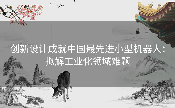 创新设计成就中国最先进小型机器人：拟解工业化领域难题