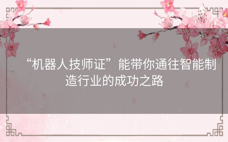 “机器人技师证”能带你通往智能制造行业的成功之路