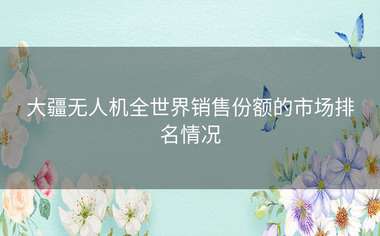 大疆无人机全世界销售份额的市场排名情况