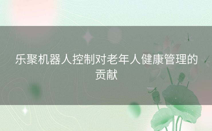 乐聚机器人控制对老年人健康管理的贡献