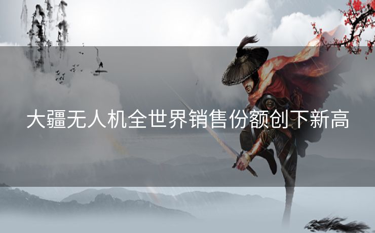 大疆无人机全世界销售份额创下新高