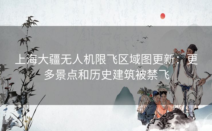 上海大疆无人机限飞区域图更新：更多景点和历史建筑被禁飞