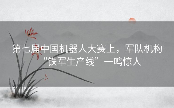 第七届中国机器人大赛上，军队机构“铁军生产线”一鸣惊人