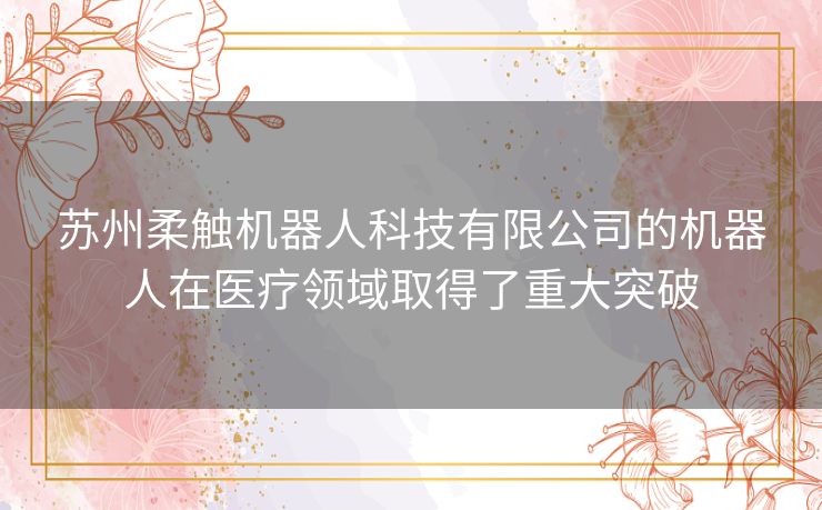 苏州柔触机器人科技有限公司的机器人在医疗领域取得了重大突破