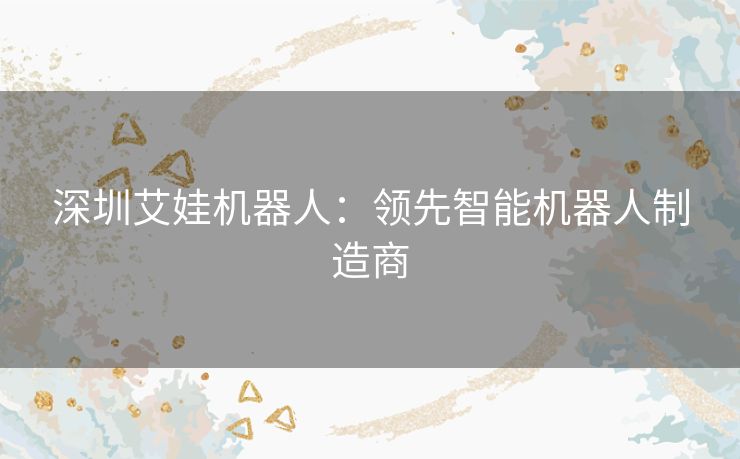 深圳艾娃机器人：领先智能机器人制造商