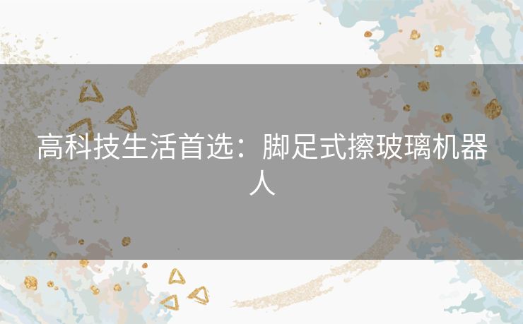 高科技生活首选：脚足式擦玻璃机器人