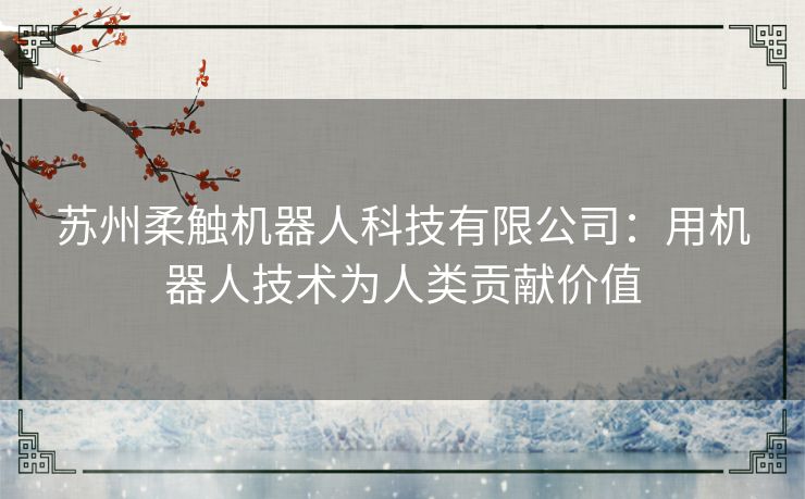 苏州柔触机器人科技有限公司：用机器人技术为人类贡献价值