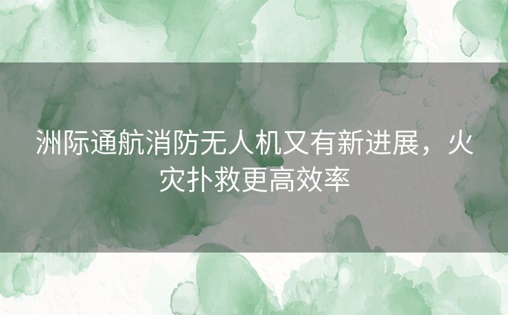 洲际通航消防无人机又有新进展，火灾扑救更高效率