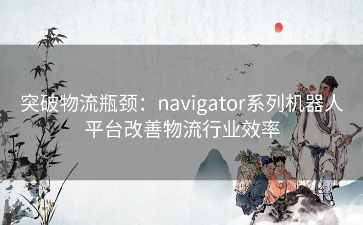 突破物流瓶颈：navigator系列机器人平台改善物流行业效率