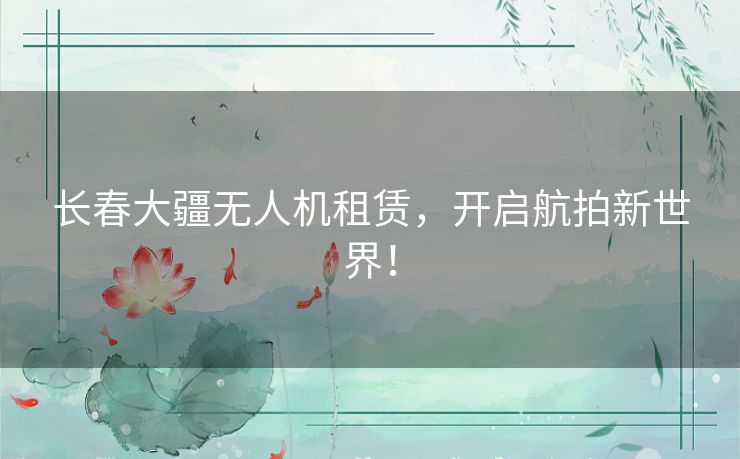长春大疆无人机租赁，开启航拍新世界！