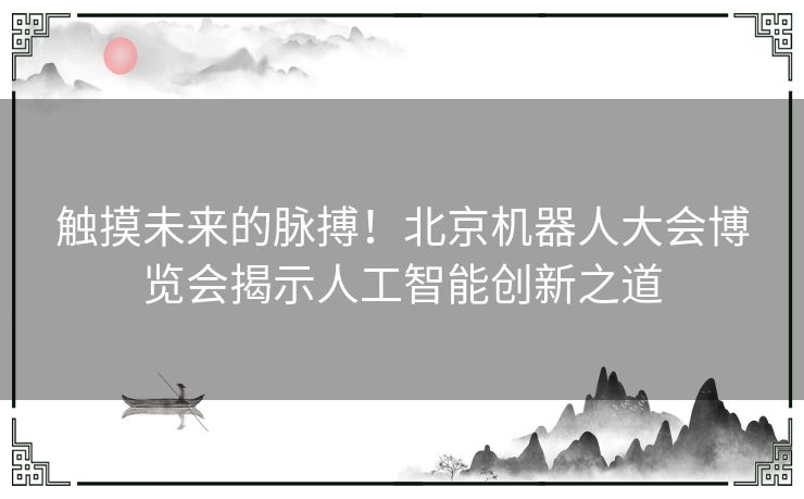 触摸未来的脉搏！北京机器人大会博览会揭示人工智能创新之道