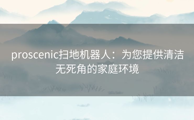 proscenic扫地机器人：为您提供清洁无死角的家庭环境