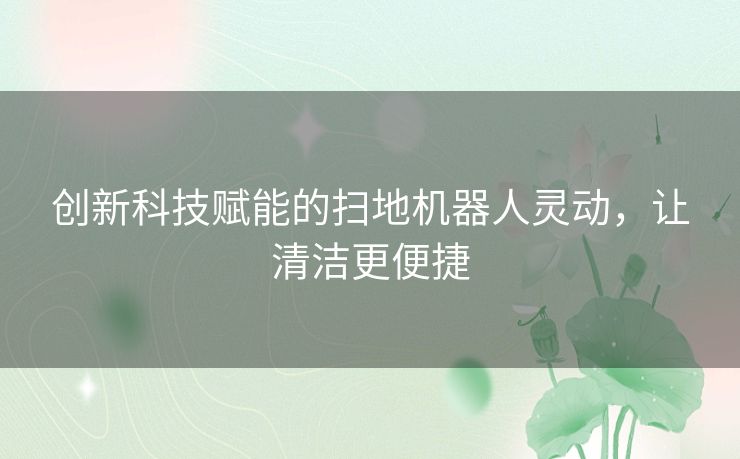 创新科技赋能的扫地机器人灵动，让清洁更便捷