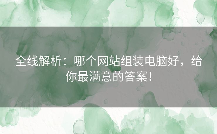 全线解析：哪个网站组装电脑好，给你最满意的答案！