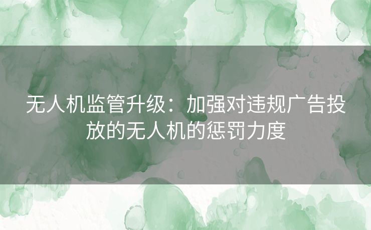 无人机监管升级：加强对违规广告投放的无人机的惩罚力度