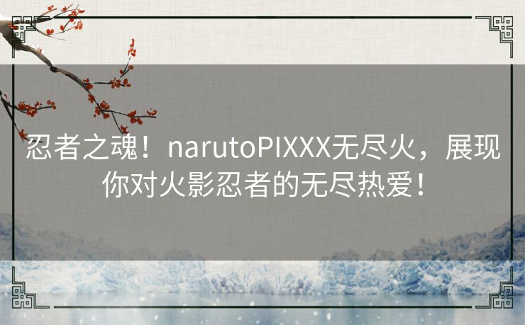 忍者之魂！narutoPIXXX无尽火，展现你对火影忍者的无尽热爱！