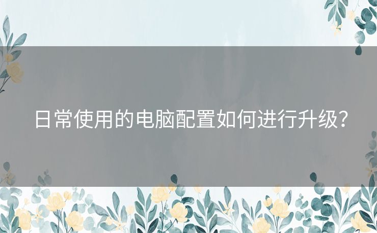 日常使用的电脑配置如何进行升级？