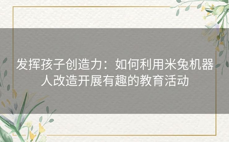 发挥孩子创造力：如何利用米兔机器人改造开展有趣的教育活动