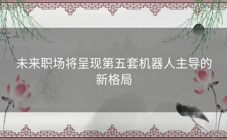 未来职场将呈现第五套机器人主导的新格局