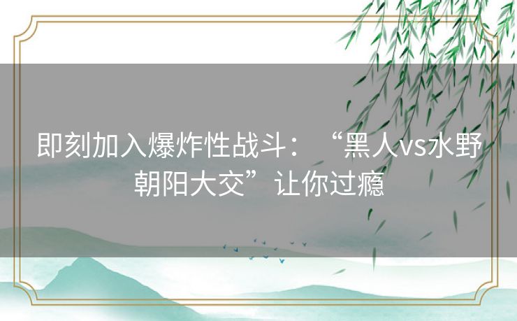 即刻加入爆炸性战斗：“黑人vs水野朝阳大交”让你过瘾