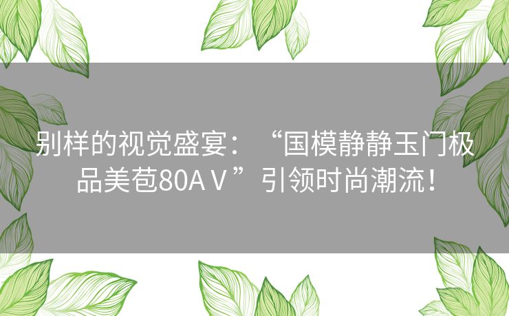 别样的视觉盛宴：“国模静静玉门极品美苞80AⅤ”引领时尚潮流！