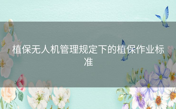 植保无人机管理规定下的植保作业标准
