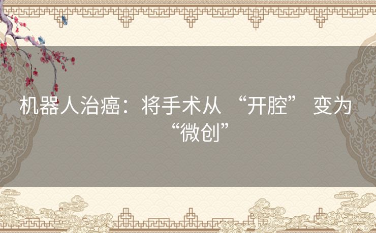 机器人治癌：将手术从 “开腔” 变为 “微创”