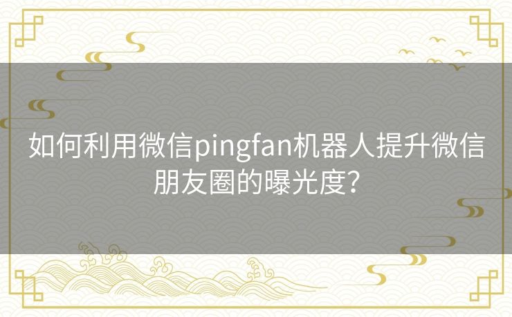 如何利用微信pingfan机器人提升微信朋友圈的曝光度？