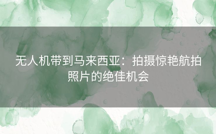 无人机带到马来西亚：拍摄惊艳航拍照片的绝佳机会