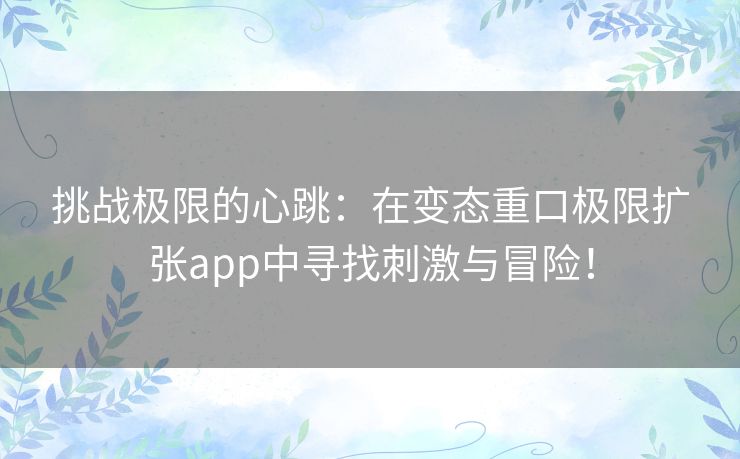 挑战极限的心跳：在变态重口极限扩张app中寻找刺激与冒险！