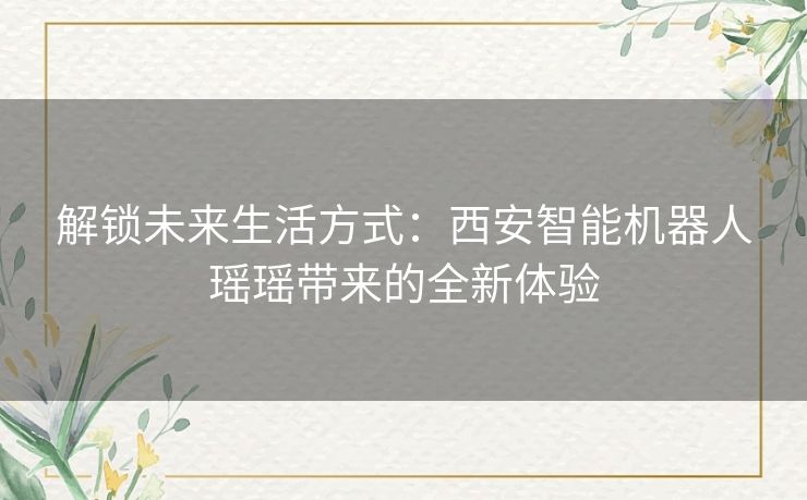 解锁未来生活方式：西安智能机器人瑶瑶带来的全新体验