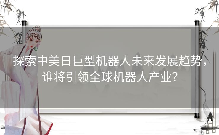 探索中美日巨型机器人未来发展趋势，谁将引领全球机器人产业？