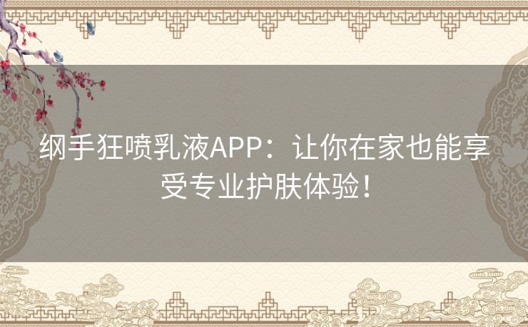 纲手狂喷乳液APP：让你在家也能享受专业护肤体验！