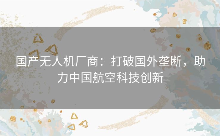 国产无人机厂商：打破国外垄断，助力中国航空科技创新