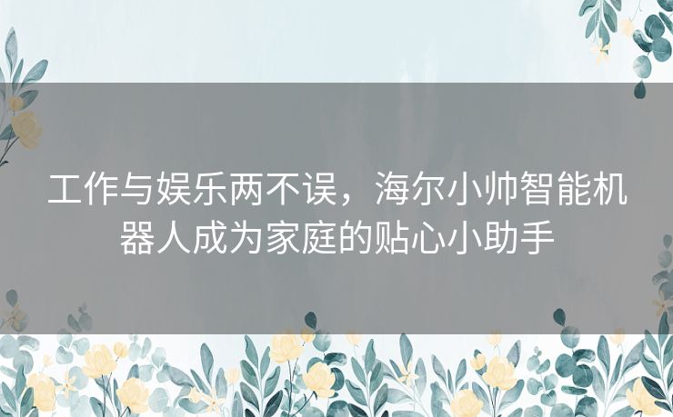 工作与娱乐两不误，海尔小帅智能机器人成为家庭的贴心小助手