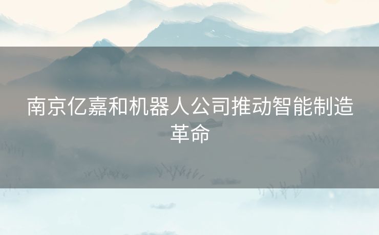 南京亿嘉和机器人公司推动智能制造革命