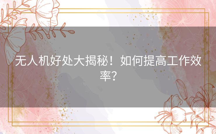 无人机好处大揭秘！如何提高工作效率？