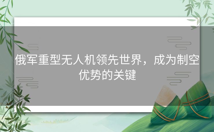 俄军重型无人机领先世界，成为制空优势的关键