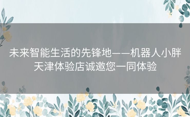 未来智能生活的先锋地——机器人小胖天津体验店诚邀您一同体验