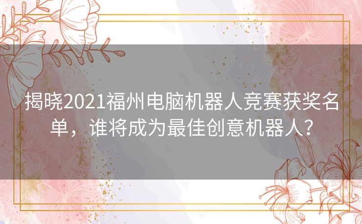 揭晓2021福州电脑机器人竞赛获奖名单，谁将成为最佳创意机器人？