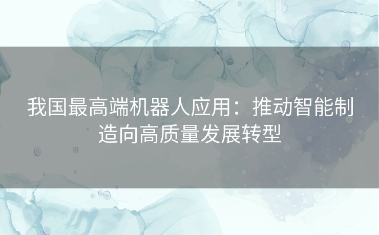 我国最高端机器人应用：推动智能制造向高质量发展转型