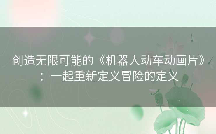 创造无限可能的《机器人动车动画片》：一起重新定义冒险的定义