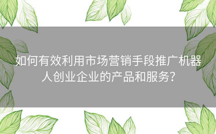 如何有效利用市场营销手段推广机器人创业企业的产品和服务？