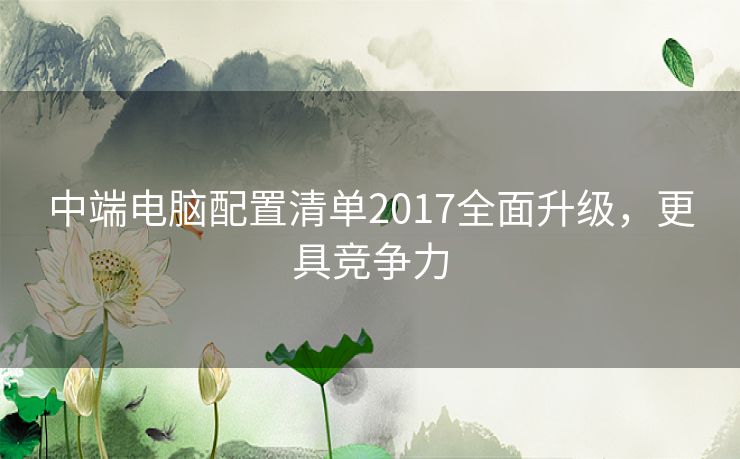 中端电脑配置清单2017全面升级，更具竞争力