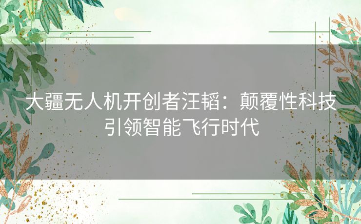 大疆无人机开创者汪韬：颠覆性科技引领智能飞行时代