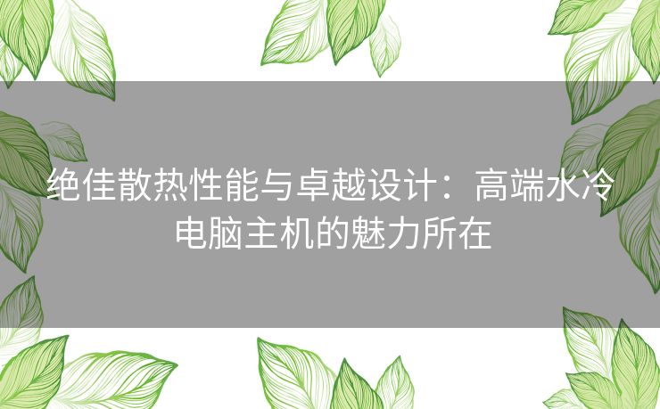 绝佳散热性能与卓越设计：高端水冷电脑主机的魅力所在