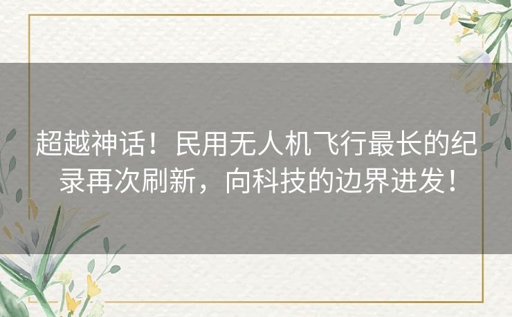 超越神话！民用无人机飞行最长的纪录再次刷新，向科技的边界进发！